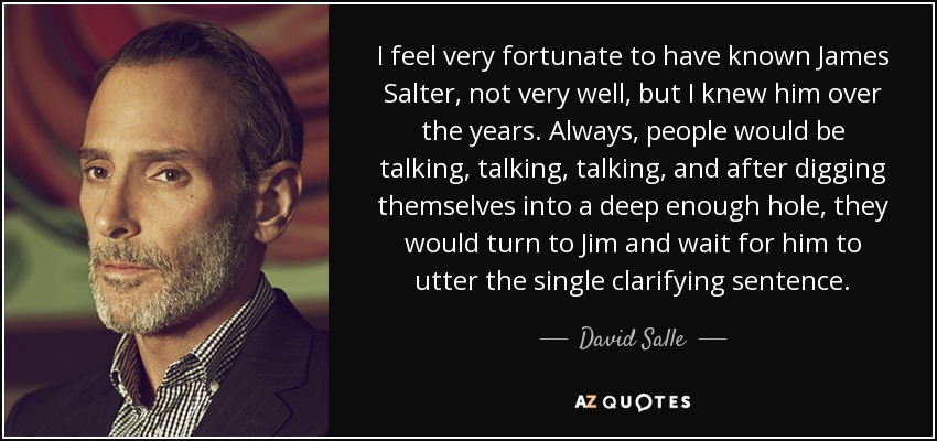 I feel very fortunate to have known James Salter, not very well, but I knew him over the years. Always, people would be talking, talking, talking, and after digging themselves into a deep enough hole, they would turn to Jim and wait for him to utter the single clarifying sentence. - David Salle