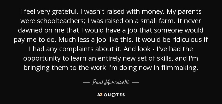 I feel very grateful. I wasn't raised with money. My parents were schoolteachers; I was raised on a small farm. It never dawned on me that I would have a job that someone would pay me to do. Much less a job like this. It would be ridiculous if I had any complaints about it. And look - I've had the opportunity to learn an entirely new set of skills, and I'm bringing them to the work I'm doing now in filmmaking. - Paul Marcarelli