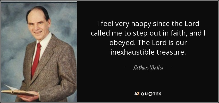 I feel very happy since the Lord called me to step out in faith, and I obeyed. The Lord is our inexhaustible treasure. - Arthur Wallis
