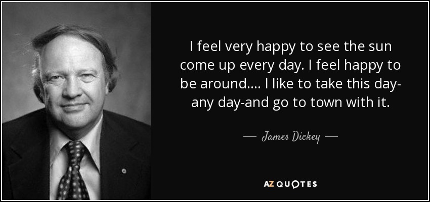 I feel very happy to see the sun come up every day. I feel happy to be around. ... I like to take this day- any day-and go to town with it. - James Dickey