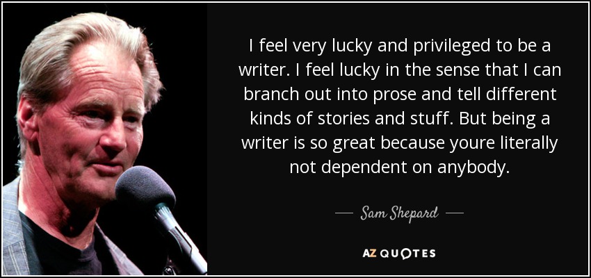 I feel very lucky and privileged to be a writer. I feel lucky in the sense that I can branch out into prose and tell different kinds of stories and stuff. But being a writer is so great because youre literally not dependent on anybody. - Sam Shepard