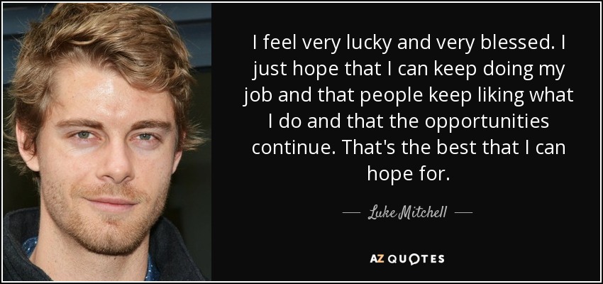 I feel very lucky and very blessed. I just hope that I can keep doing my job and that people keep liking what I do and that the opportunities continue. That's the best that I can hope for. - Luke Mitchell