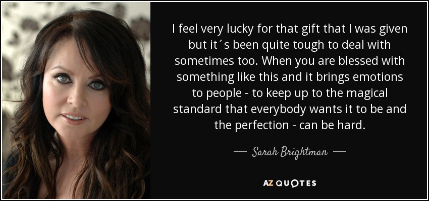 I feel very lucky for that gift that I was given but it´s been quite tough to deal with sometimes too. When you are blessed with something like this and it brings emotions to people - to keep up to the magical standard that everybody wants it to be and the perfection - can be hard. - Sarah Brightman