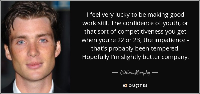 I feel very lucky to be making good work still. The confidence of youth, or that sort of competitiveness you get when you're 22 or 23, the impatience - that's probably been tempered. Hopefully I'm slightly better company. - Cillian Murphy