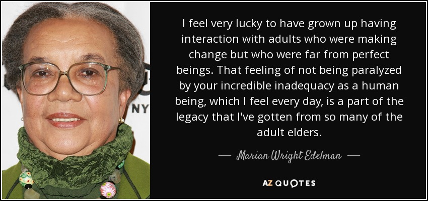 I feel very lucky to have grown up having interaction with adults who were making change but who were far from perfect beings. That feeling of not being paralyzed by your incredible inadequacy as a human being, which I feel every day, is a part of the legacy that I've gotten from so many of the adult elders. - Marian Wright Edelman