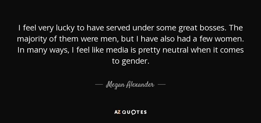 I feel very lucky to have served under some great bosses. The majority of them were men, but I have also had a few women. In many ways, I feel like media is pretty neutral when it comes to gender. - Megan Alexander