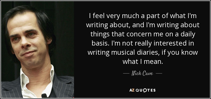 I feel very much a part of what I'm writing about, and I'm writing about things that concern me on a daily basis. I'm not really interested in writing musical diaries, if you know what I mean. - Nick Cave