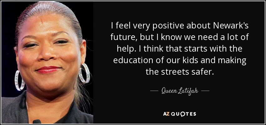 I feel very positive about Newark's future, but I know we need a lot of help. I think that starts with the education of our kids and making the streets safer. - Queen Latifah