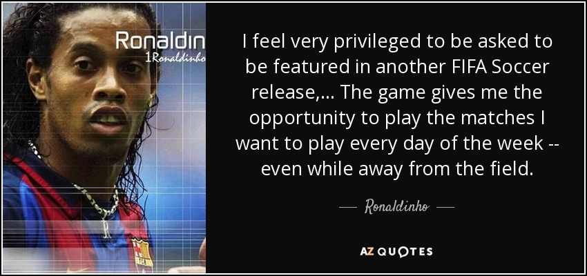 I feel very privileged to be asked to be featured in another FIFA Soccer release, ... The game gives me the opportunity to play the matches I want to play every day of the week -- even while away from the field. - Ronaldinho