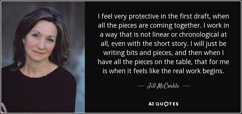 I feel very protective in the first draft, when all the pieces are coming together. I work in a way that is not linear or chronological at all, even with the short story. I will just be writing bits and pieces, and then when I have all the pieces on the table, that for me is when it feels like the real work begins. - Jill McCorkle