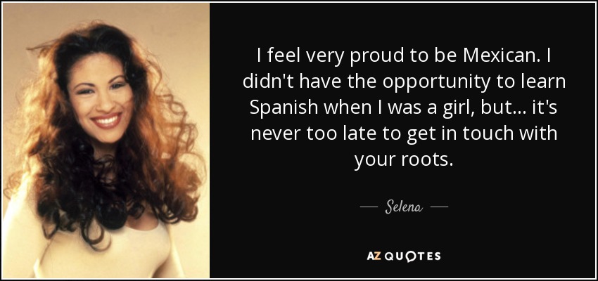 I feel very proud to be Mexican. I didn't have the opportunity to learn Spanish when I was a girl, but ... it's never too late to get in touch with your roots. - Selena
