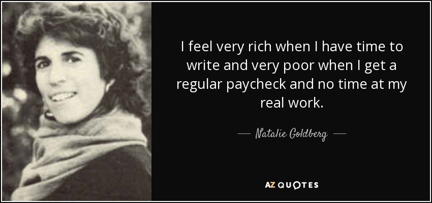 I feel very rich when I have time to write and very poor when I get a regular paycheck and no time at my real work. - Natalie Goldberg