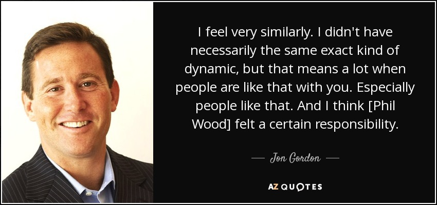 I feel very similarly. I didn't have necessarily the same exact kind of dynamic, but that means a lot when people are like that with you. Especially people like that. And I think [Phil Wood] felt a certain responsibility . - Jon Gordon