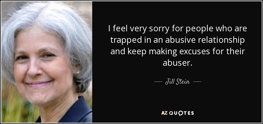 I feel very sorry for people who are trapped in an abusive relationship and keep making excuses for their abuser. - Jill Stein