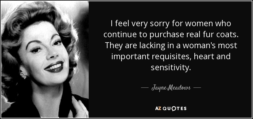 I feel very sorry for women who continue to purchase real fur coats. They are lacking in a woman's most important requisites, heart and sensitivity. - Jayne Meadows