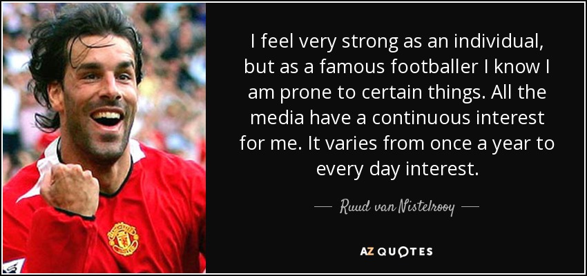 I feel very strong as an individual, but as a famous footballer I know I am prone to certain things. All the media have a continuous interest for me. It varies from once a year to every day interest. - Ruud van Nistelrooy