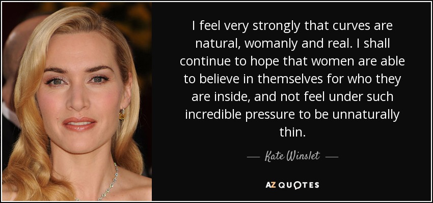 I feel very strongly that curves are natural, womanly and real. I shall continue to hope that women are able to believe in themselves for who they are inside, and not feel under such incredible pressure to be unnaturally thin. - Kate Winslet