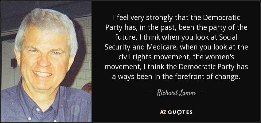 I feel very strongly that the Democratic Party has, in the past, been the party of the future. I think when you look at Social Security and Medicare, when you look at the civil rights movement, the women's movement, I think the Democratic Party has always been in the forefront of change. - Richard Lamm