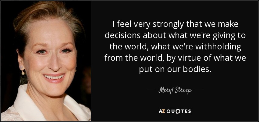 I feel very strongly that we make decisions about what we're giving to the world, what we're withholding from the world, by virtue of what we put on our bodies. - Meryl Streep