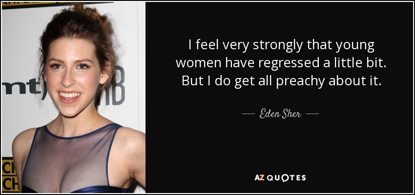 I feel very strongly that young women have regressed a little bit. But I do get all preachy about it. - Eden Sher