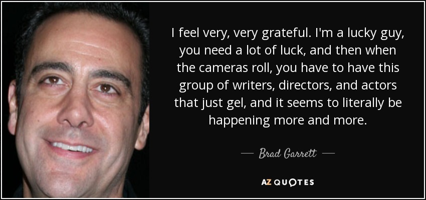 I feel very, very grateful. I'm a lucky guy, you need a lot of luck, and then when the cameras roll, you have to have this group of writers, directors, and actors that just gel, and it seems to literally be happening more and more. - Brad Garrett