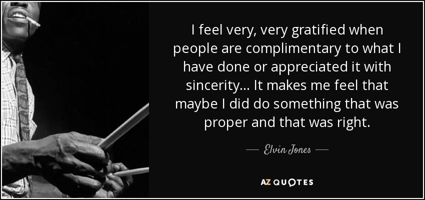 I feel very, very gratified when people are complimentary to what I have done or appreciated it with sincerity... It makes me feel that maybe I did do something that was proper and that was right. - Elvin Jones