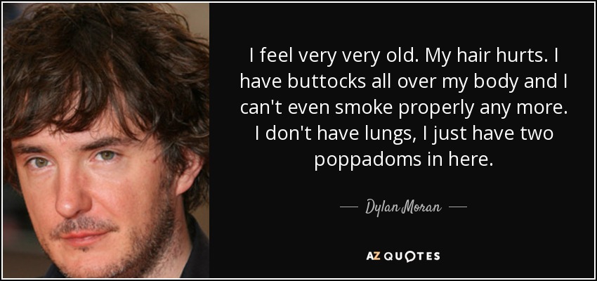I feel very very old. My hair hurts. I have buttocks all over my body and I can't even smoke properly any more. I don't have lungs, I just have two poppadoms in here. - Dylan Moran