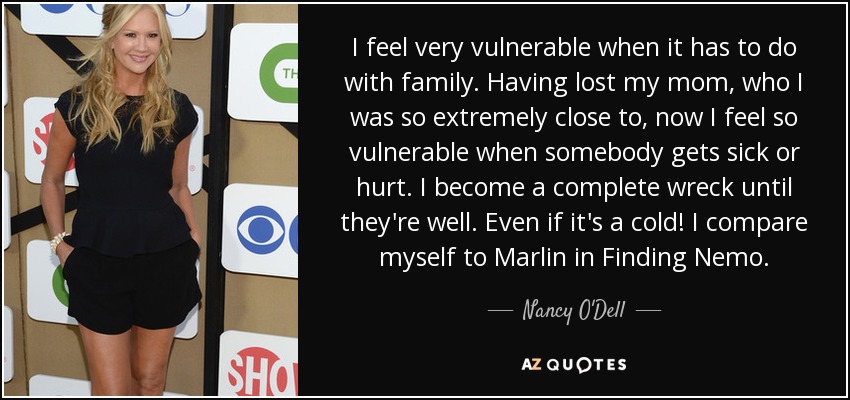 I feel very vulnerable when it has to do with family. Having lost my mom, who I was so extremely close to, now I feel so vulnerable when somebody gets sick or hurt. I become a complete wreck until they're well. Even if it's a cold! I compare myself to Marlin in Finding Nemo. - Nancy O'Dell