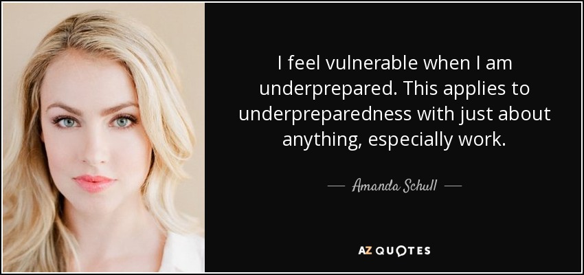 I feel vulnerable when I am underprepared. This applies to underpreparedness with just about anything, especially work. - Amanda Schull
