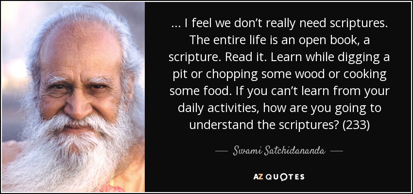 . . . I feel we don’t really need scriptures. The entire life is an open book, a scripture. Read it. Learn while digging a pit or chopping some wood or cooking some food. If you can’t learn from your daily activities, how are you going to understand the scriptures? (233) - Swami Satchidananda