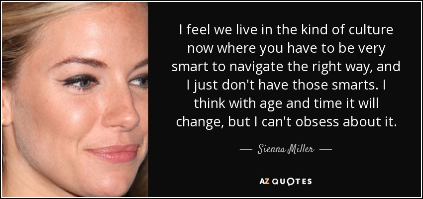 I feel we live in the kind of culture now where you have to be very smart to navigate the right way, and I just don't have those smarts. I think with age and time it will change, but I can't obsess about it. - Sienna Miller