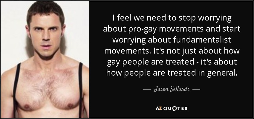 I feel we need to stop worrying about pro-gay movements and start worrying about fundamentalist movements. It's not just about how gay people are treated - it's about how people are treated in general. - Jason Sellards