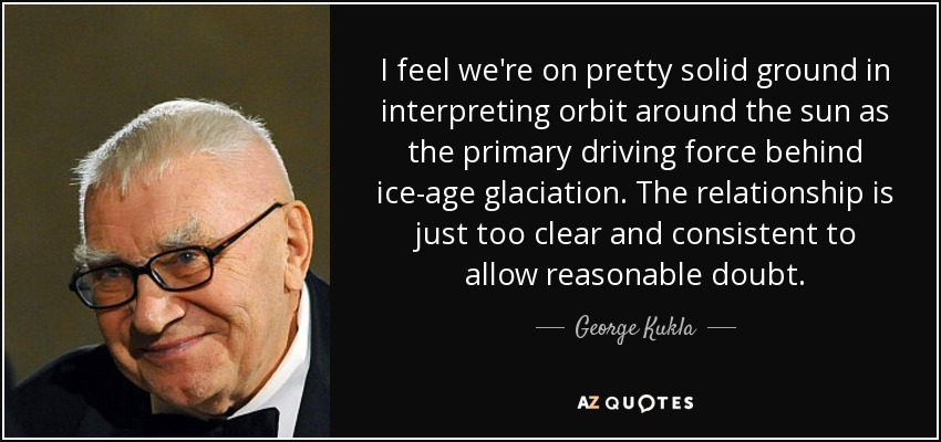 I feel we're on pretty solid ground in interpreting orbit around the sun as the primary driving force behind ice-age glaciation. The relationship is just too clear and consistent to allow reasonable doubt. - George Kukla