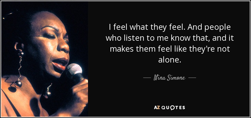 I feel what they feel. And people who listen to me know that, and it makes them feel like they're not alone. - Nina Simone
