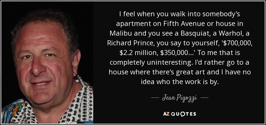 I feel when you walk into somebody's apartment on Fifth Avenue or house in Malibu and you see a Basquiat, a Warhol, a Richard Prince, you say to yourself, '$700,000, $2.2 million, $350,000...' To me that is completely uninteresting. I'd rather go to a house where there's great art and I have no idea who the work is by. - Jean Pigozzi