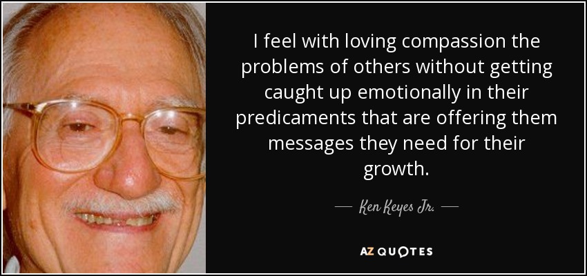 I feel with loving compassion the problems of others without getting caught up emotionally in their predicaments that are offering them messages they need for their growth. - Ken Keyes Jr.