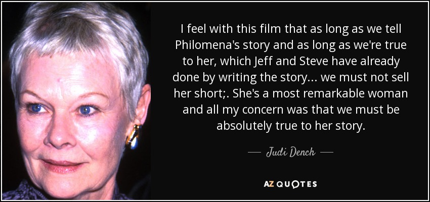 I feel with this film that as long as we tell Philomena's story and as long as we're true to her, which Jeff and Steve have already done by writing the story... we must not sell her short;. She's a most remarkable woman and all my concern was that we must be absolutely true to her story. - Judi Dench