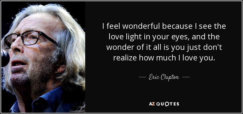 I feel wonderful because I see the love light in your eyes, and the wonder of it all is you just don't realize how much I love you. - Eric Clapton