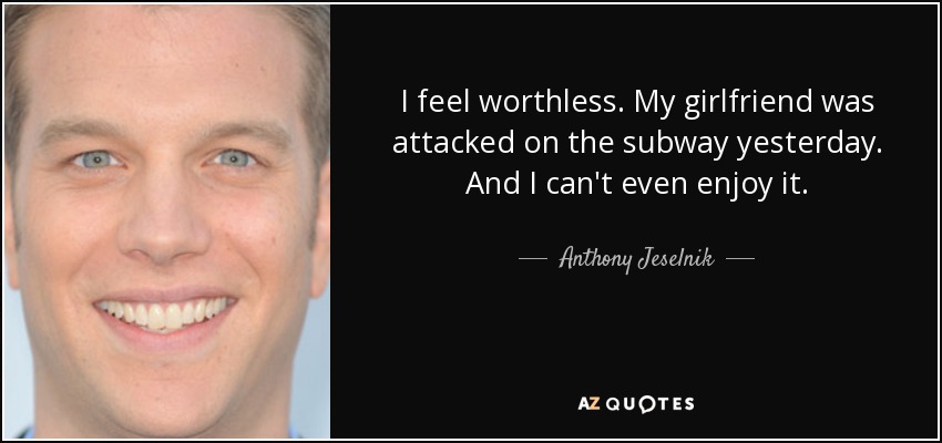 I feel worthless. My girlfriend was attacked on the subway yesterday. And I can't even enjoy it. - Anthony Jeselnik