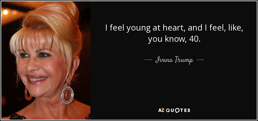 I feel young at heart, and I feel, like, you know, 40. - Ivana Trump