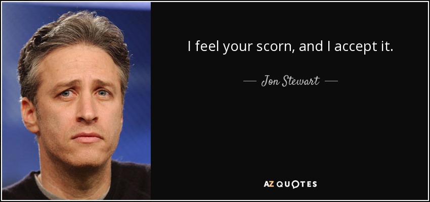 I feel your scorn, and I accept it. - Jon Stewart