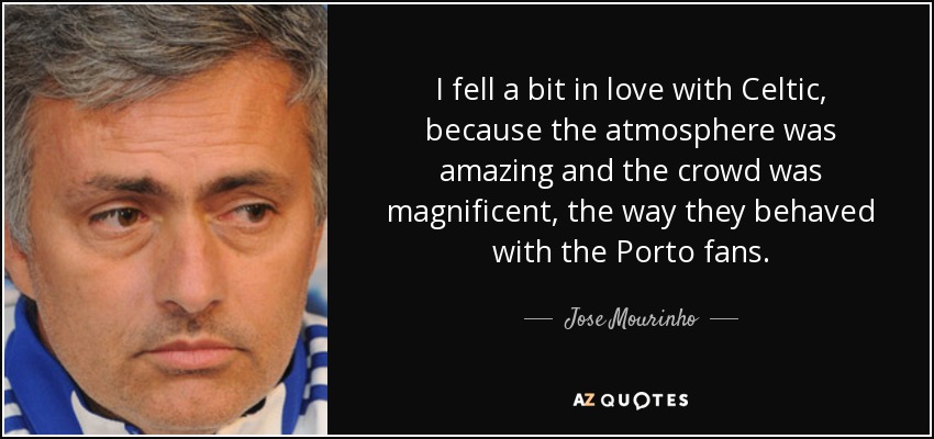 I fell a bit in love with Celtic, because the atmosphere was amazing and the crowd was magnificent, the way they behaved with the Porto fans. - Jose Mourinho