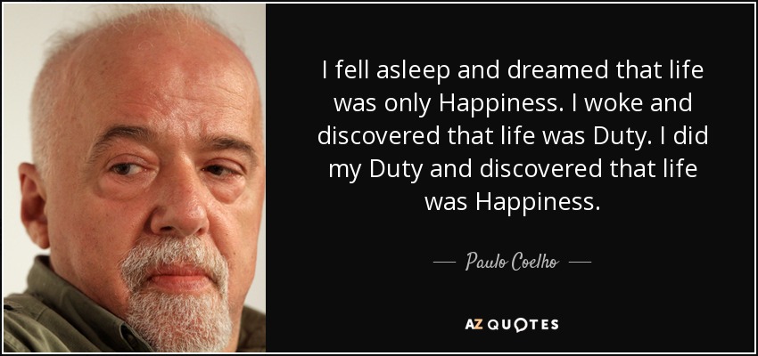 I fell asleep and dreamed that life was only Happiness. I woke and discovered that life was Duty. I did my Duty and discovered that life was Happiness. - Paulo Coelho