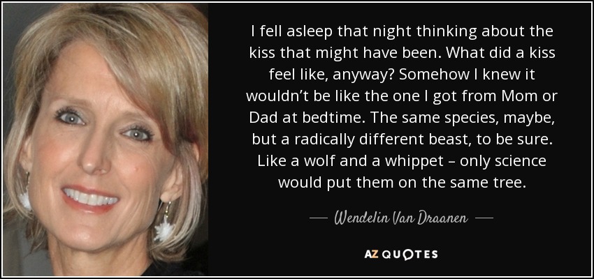 I fell asleep that night thinking about the kiss that might have been. What did a kiss feel like, anyway? Somehow I knew it wouldn’t be like the one I got from Mom or Dad at bedtime. The same species, maybe, but a radically different beast, to be sure. Like a wolf and a whippet – only science would put them on the same tree. - Wendelin Van Draanen