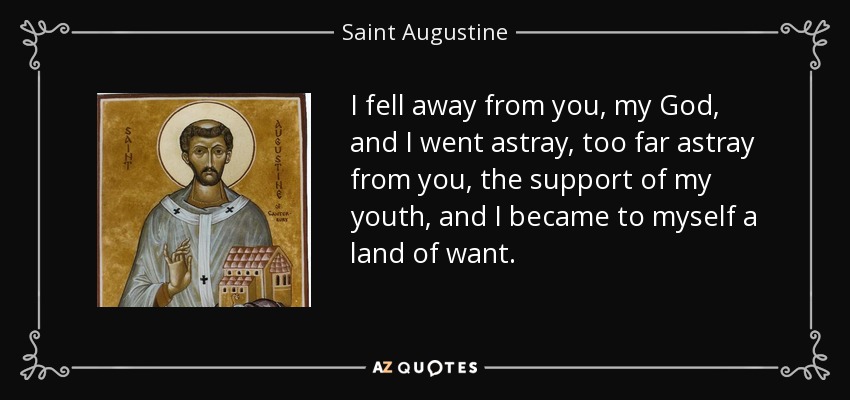 I fell away from you, my God, and I went astray, too far astray from you, the support of my youth, and I became to myself a land of want. - Saint Augustine