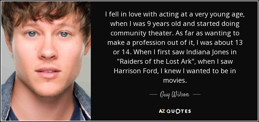 I fell in love with acting at a very young age, when I was 9 years old and started doing community theater. As far as wanting to make a profession out of it, I was about 13 or 14. When I first saw Indiana Jones in 