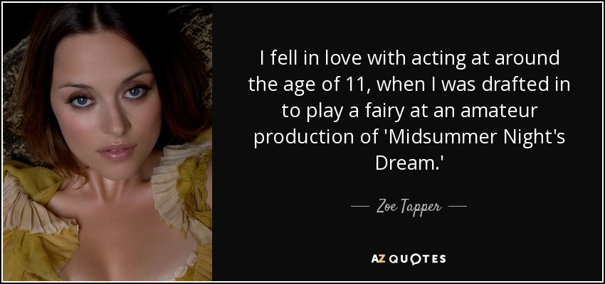 I fell in love with acting at around the age of 11, when I was drafted in to play a fairy at an amateur production of 'Midsummer Night's Dream.' - Zoe Tapper