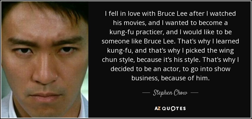 I fell in love with Bruce Lee after I watched his movies, and I wanted to become a kung-fu practicer, and I would like to be someone like Bruce Lee. That's why I learned kung-fu, and that's why I picked the wing chun style, because it's his style. That's why I decided to be an actor, to go into show business, because of him. - Stephen Chow