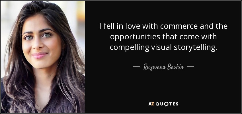 I fell in love with commerce and the opportunities that come with compelling visual storytelling. - Ruzwana Bashir