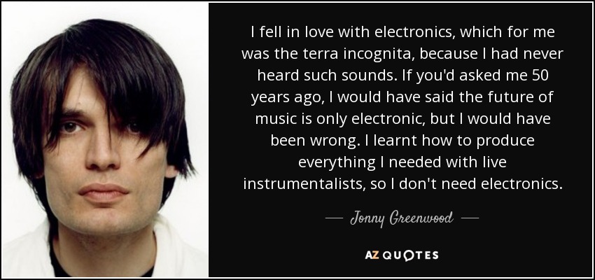 I fell in love with electronics, which for me was the terra incognita, because I had never heard such sounds. If you'd asked me 50 years ago, I would have said the future of music is only electronic, but I would have been wrong. I learnt how to produce everything I needed with live instrumentalists, so I don't need electronics. - Jonny Greenwood
